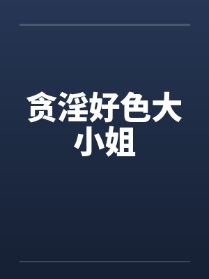 贪淫好色大小姐 贪淫好色大小姐