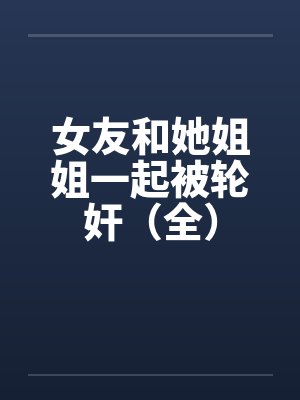 女友和她姐姐一起被轮奸(全) 女友和她姐姐一起被轮奸(全)