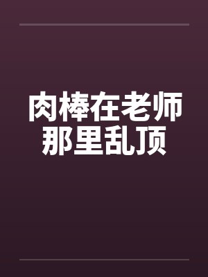 肉棒在老师那里乱顶 肉棒在老师那里乱顶