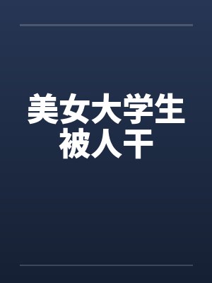 美女大学生被人干 美女大学生被人干
