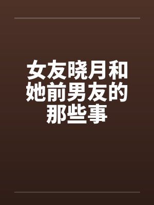 女友晓月和她前男友的那些事 女友晓月和她前男友的那些事