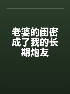 老婆的闺密成了我的长期炮友 老婆的闺密成了我的长期炮友