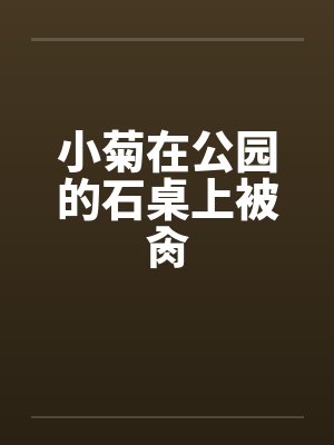 小菊在公园的石桌上被肏 小菊在公园的石桌上被肏