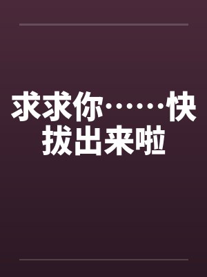求求你……快拔出来啦 求求你……快拔出来啦