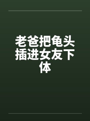 老爸把龟头插进女友下体 老爸把龟头插进女友下体