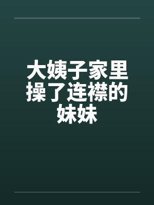 大姨子家里操了连襟的妹妹 大姨子家里操了连襟的妹妹