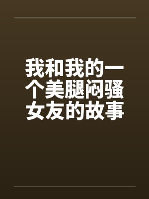 我和我的一个美腿闷骚女友的故事 我和我的一个美腿闷骚女友的故事