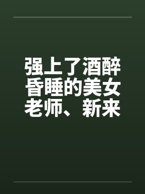 强上了酒醉昏睡的美女老师、新来的美女老师 强上了酒醉昏睡的美女老师、新来的美女老师