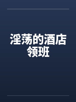 淫荡的酒店领班 淫荡的酒店领班