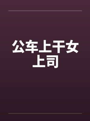 公车上干女上司 公车上干女上司