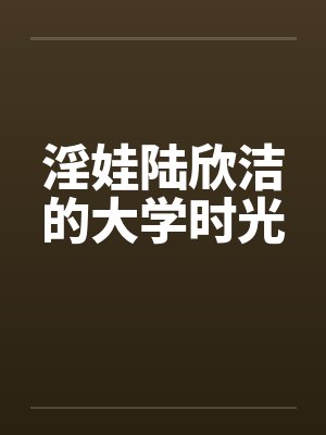 淫娃陆欣洁的大学时光 淫娃陆欣洁的大学时光
