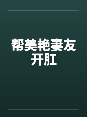 帮美艳妻友开肛 帮美艳妻友开肛