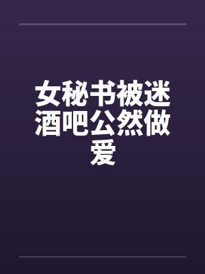 女秘书被迷酒吧公然做爱 女秘书被迷酒吧公然做爱