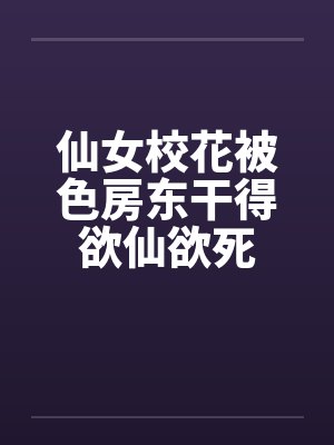 仙女校花被色房东干得欲仙欲死 仙女校花被色房东干得欲仙欲死