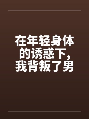 在年轻身体的诱惑下,我背叛了男友 在年轻身体的诱惑下,我背叛了男友
