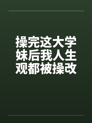 操完这大学妹后我人生观都被操改变了 操完这大学妹后我人生观都被操改变了
