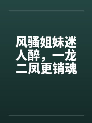 风骚姐妹迷人醉,一龙二凤更销魂 风骚姐妹迷人醉,一龙二凤更销魂