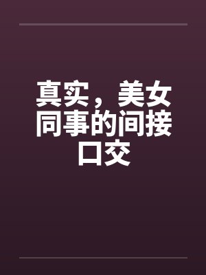 真实,美女同事的间接口交 真实,美女同事的间接口交