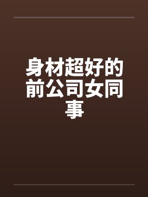 身材超好的前公司女同事 身材超好的前公司女同事