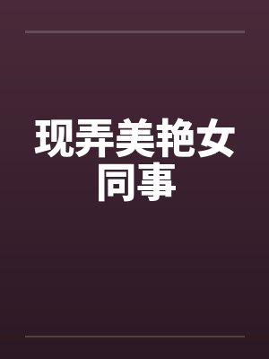 现弄美艳女同事 现弄美艳女同事