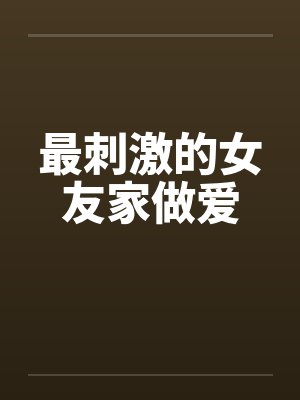 最刺激的女友家做爱 最刺激的女友家做爱