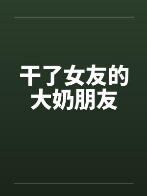 干了女友的大奶朋友 干了女友的大奶朋友