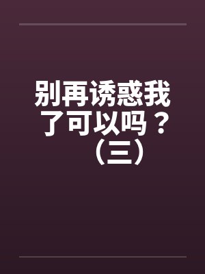 别再诱惑我了可以吗?(三) 别再诱惑我了可以吗?(三)