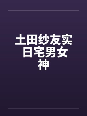 土田纱友实 日宅男女神 土田纱友实 日宅男女神