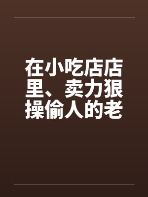 在小吃店店里、卖力狠操偷人的老板娘 在小吃店店里、卖力狠操偷人的老板娘