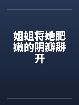 姐姐将她肥嫩的阴瓣掰开 姐姐将她肥嫩的阴瓣掰开
