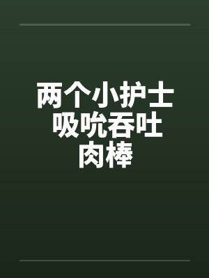 两个小护士 吸吮吞吐肉棒 两个小护士 吸吮吞吐肉棒