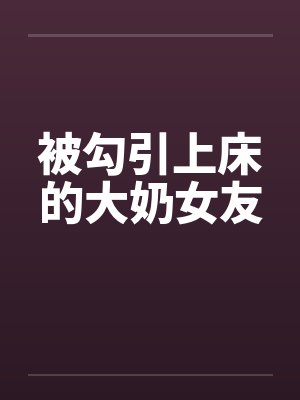 被勾引上床的大奶女友 被勾引上床的大奶女友
