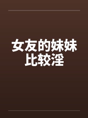 女友的妹妹比较淫 女友的妹妹比较淫