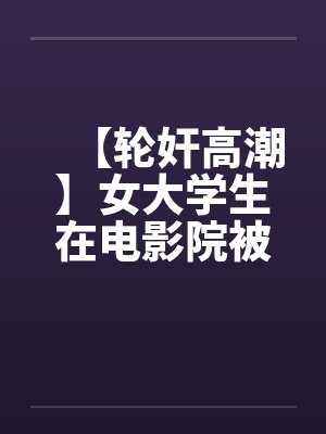 【轮奸高潮】女大学生在电影院被群奸(续集)2