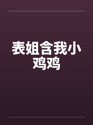 表姐含我小鸡鸡 表姐含我小鸡鸡