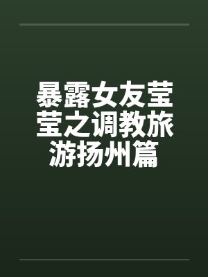 暴露女友莹莹之调教旅游扬州篇 暴露女友莹莹之调教旅游扬州篇
