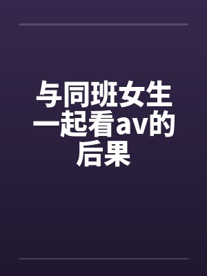 与同班女生一起看av的后果 与同班女生一起看av的后果