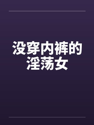 没穿内裤的淫荡女 没穿内裤的淫荡女