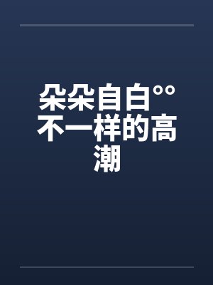 朵朵自白°°不一样的高潮 朵朵自白°°不一样的高潮