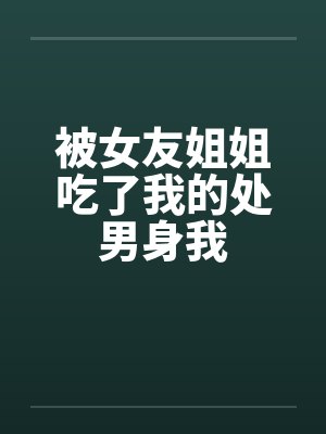 被女友姐姐吃了我的处男身我 被女友姐姐吃了我的处男身我