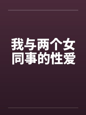 我与两个女同事的性爱 我与两个女同事的性爱