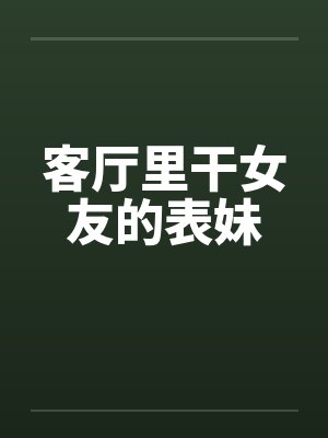 客厅里干女友的表妹 客厅里干女友的表妹