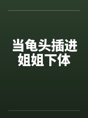 当龟头插进姐姐下体 当龟头插进姐姐下体