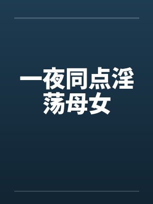 一夜同点淫荡母女 一夜同点淫荡母女
