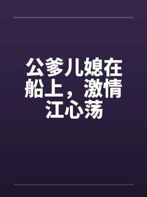 公爹儿媳在船上,激情江心荡 公爹儿媳在船上,激情江心荡
