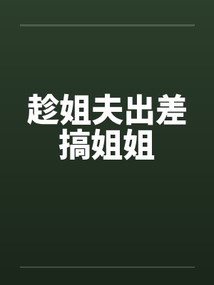趁姐夫出差搞姐姐 趁姐夫出差搞姐姐