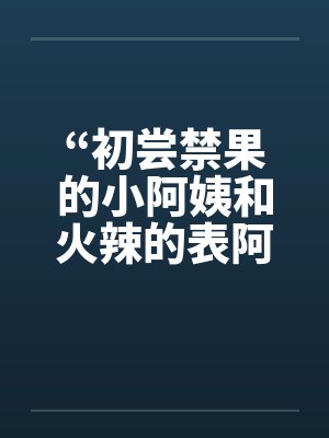 “初尝禁果的小阿姨和火辣的表阿姨” “初尝禁果的小阿姨和火辣的表阿姨”