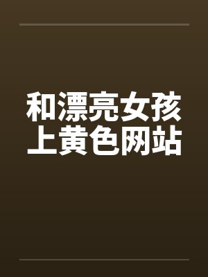 和漂亮女孩上黄色网站 和漂亮女孩上黄色网站