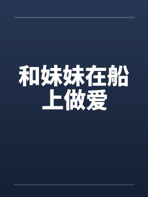和妹妹在船上做爱 和妹妹在船上做爱