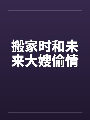 搬家时和未来大嫂偷情 搬家时和未来大嫂偷情